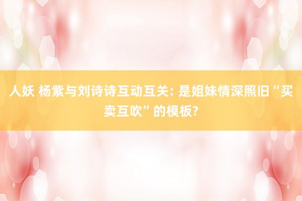 人妖 杨紫与刘诗诗互动互关: 是姐妹情深照旧“买卖互吹”的模板?