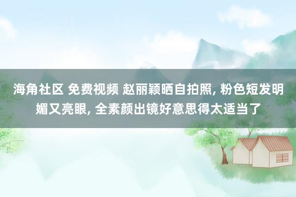 海角社区 免费视频 赵丽颖晒自拍照， 粉色短发明媚又亮眼， 全素颜出镜好意思得太适当了
