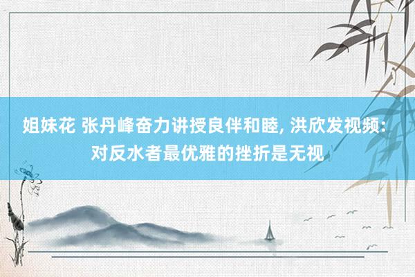 姐妹花 张丹峰奋力讲授良伴和睦， 洪欣发视频: 对反水者最优雅的挫折是无视