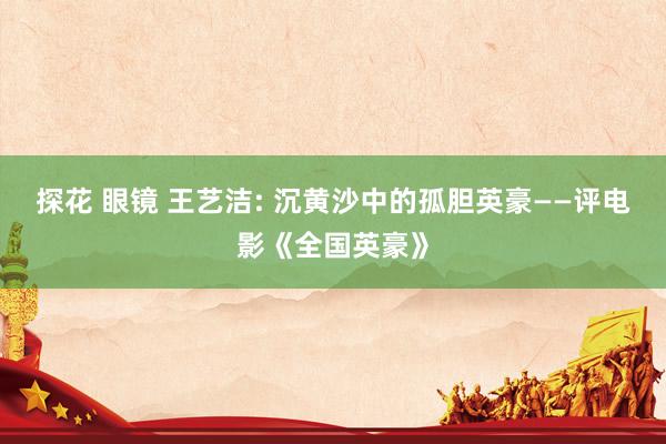 探花 眼镜 王艺洁: 沉黄沙中的孤胆英豪——评电影《全国英豪》