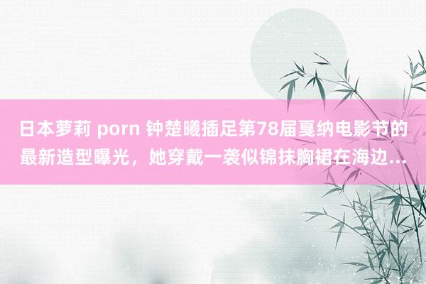 日本萝莉 porn 钟楚曦插足第78届戛纳电影节的最新造型曝光，她穿戴一袭似锦抹胸裙在海边...