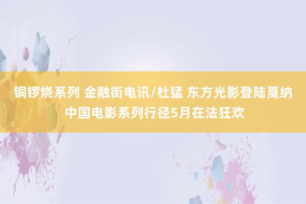 铜锣烧系列 金融街电讯/杜猛 东方光影登陆戛纳 中国电影系列行径5月在法狂欢