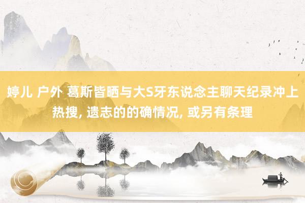 婷儿 户外 葛斯皆晒与大S牙东说念主聊天纪录冲上热搜， 遗志的的确情况， 或另有条理
