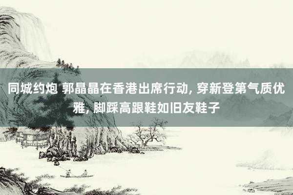 同城约炮 郭晶晶在香港出席行动， 穿新登第气质优雅， 脚踩高跟鞋如旧友鞋子