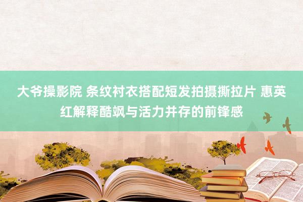 大爷操影院 条纹衬衣搭配短发拍摄撕拉片 惠英红解释酷飒与活力并存的前锋感
