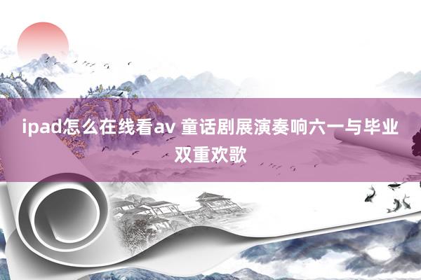ipad怎么在线看av 童话剧展演奏响六一与毕业双重欢歌