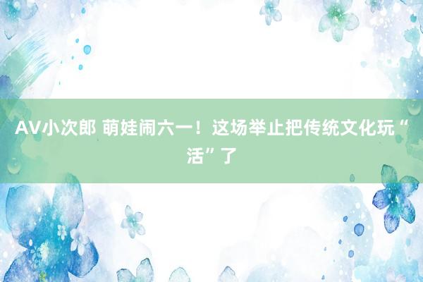 AV小次郎 萌娃闹六一！这场举止把传统文化玩“活”了