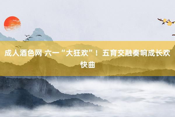 成人酒色网 六一“大狂欢”！五育交融奏响成长欢快曲