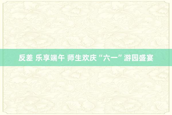 反差 乐享端午 师生欢庆“六一”游园盛宴