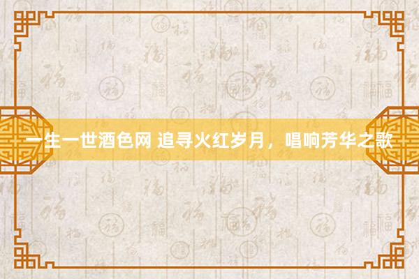 一生一世酒色网 追寻火红岁月，唱响芳华之歌