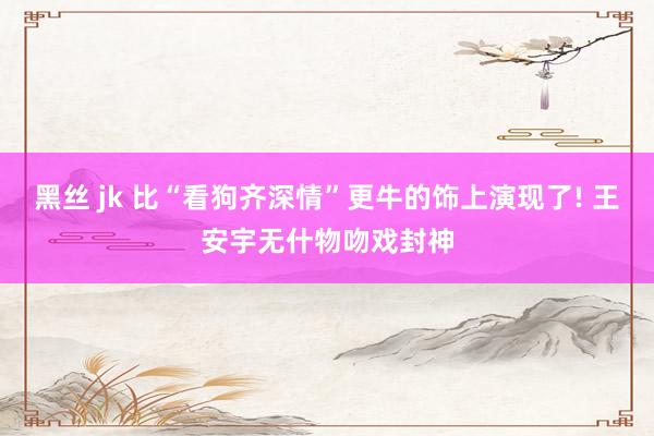 黑丝 jk 比“看狗齐深情”更牛的饰上演现了! 王安宇无什物吻戏封神