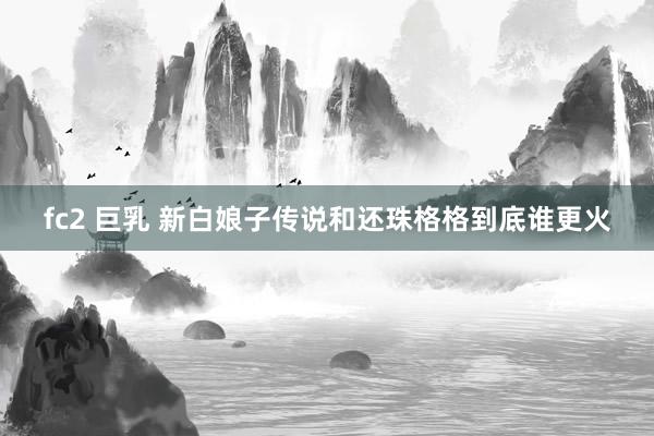 fc2 巨乳 新白娘子传说和还珠格格到底谁更火