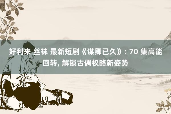 好利来 丝袜 最新短剧《谋卿已久》: 70 集高能回转， 解锁古偶权略新姿势