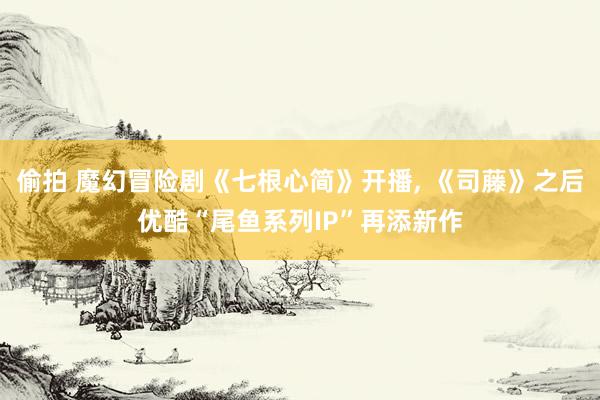 偷拍 魔幻冒险剧《七根心简》开播， 《司藤》之后优酷“尾鱼系列IP”再添新作