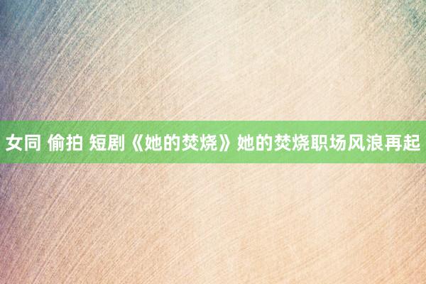 女同 偷拍 短剧《她的焚烧》她的焚烧职场风浪再起