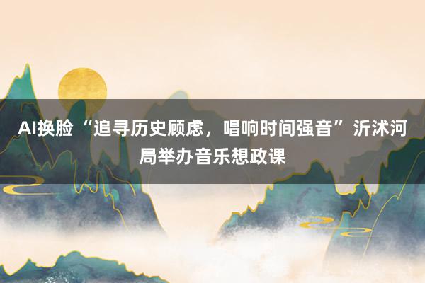 AI换脸 “追寻历史顾虑，唱响时间强音” 沂沭河局举办音乐想政课