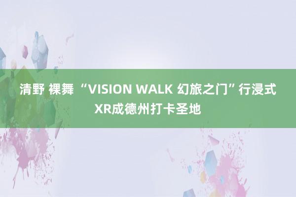 清野 裸舞 “VISION WALK 幻旅之门”行浸式XR成德州打卡圣地